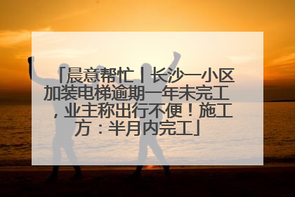 晨意帮忙丨长沙一小区加装电梯逾期一年未完工，业主称出行不便！施工方：半月内完工