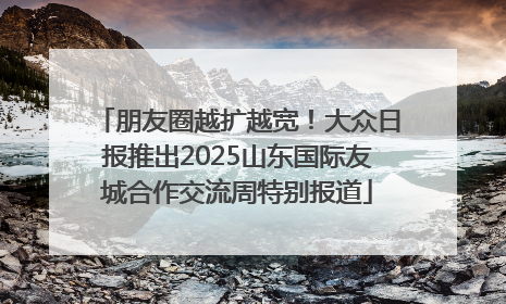 朋友圈越扩越宽！大众日报推出2025山东国际友城合作交流周特别报道