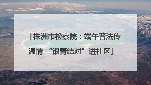 株洲市检察院：端午普法传温情 “银青结对”进社区
