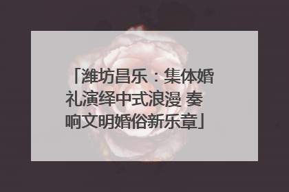 潍坊昌乐：集体婚礼演绎中式浪漫 奏响文明婚俗新乐章