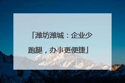 潍坊潍城：企业少跑腿，办事更便捷