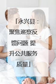 永兴县：聚焦巡察反馈问题 提升公共服务质量