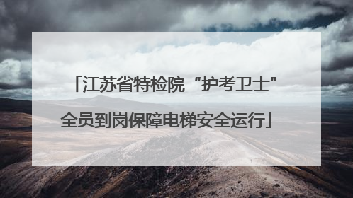 江苏省特检院“护考卫士”全员到岗保障电梯安全运行
