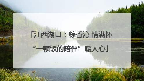 江西湖口：粽香沁 情满怀 “一顿饭的陪伴”暖人心