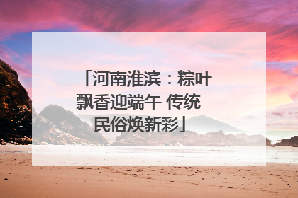 河南淮滨：粽叶飘香迎端午 传统民俗焕新彩