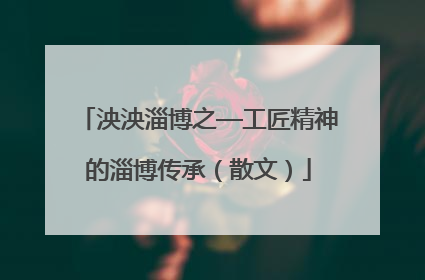泱泱淄博之—工匠精神的淄博传承（散文）