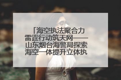 海空执法聚合力 雷霆行动筑天网——山东烟台海警局探索海空一体提升立体执法效能纪实