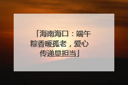 海南海口：端午粽香暖孤老，爱心传递显担当