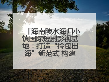 海南陵水海归小镇国际短剧影视基地：打造“拎包出海”新范式 构建全球影视产业“新热土”