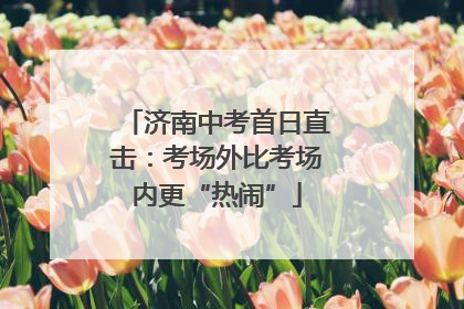 济南中考首日直击：考场外比考场内更“热闹”