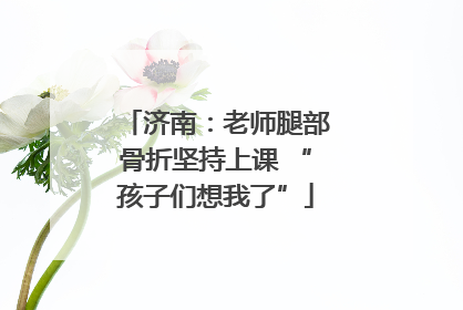 济南：老师腿部骨折坚持上课 “孩子们想我了”