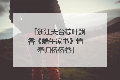 浙江天台粽叶飘香《端午家书》情牵归侨侨眷