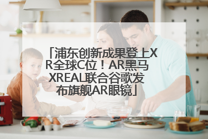 浦东创新成果登上XR全球C位！AR黑马XREAL联合谷歌发布旗舰AR眼镜
