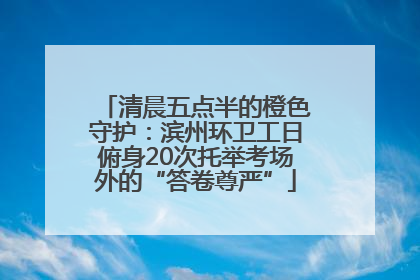 清晨五点半的橙色守护：滨州环卫工日俯身20次托举考场外的“答卷尊严”