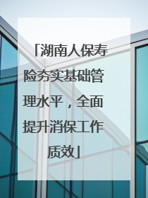 湖南人保寿险夯实基础管理水平，全面提升消保工作质效