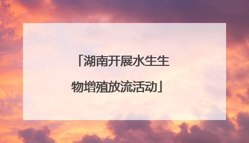 湖南开展水生生物增殖放流活动