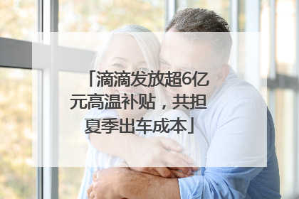 滴滴发放超6亿元高温补贴，共担夏季出车成本