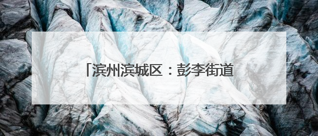 滨州滨城区：彭李街道便民服务中心办事办税 “只进一门”更省心