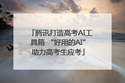 腾讯打造高考AI工具箱 “好用的AI”助力高考生应考