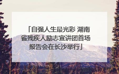 自强人生最光彩 湖南省残疾人励志宣讲团首场报告会在长沙举行