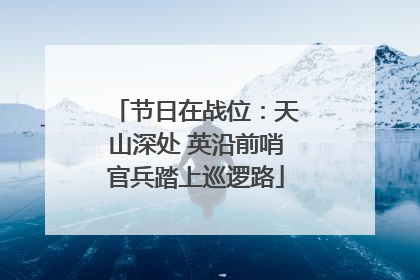 节日在战位：天山深处 英沿前哨官兵踏上巡逻路