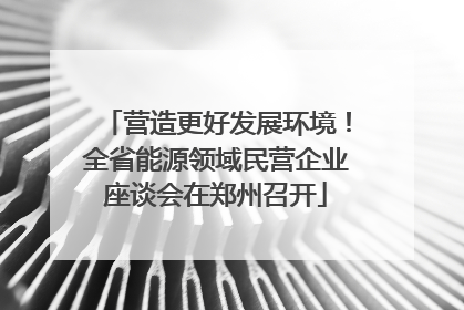 营造更好发展环境！全省能源领域民营企业座谈会在郑州召开