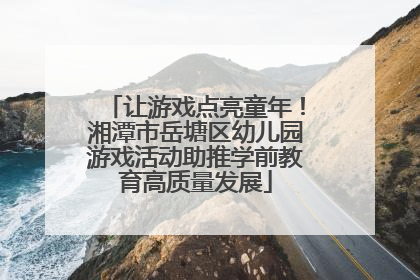 让游戏点亮童年！湘潭市岳塘区幼儿园游戏活动助推学前教育高质量发展