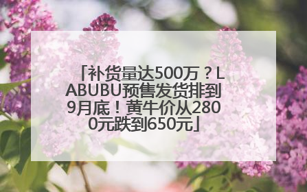 补货量达500万？LABUBU预售发货排到9月底！黄牛价从2800元跌到650元