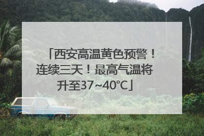 西安高温黄色预警！连续三天！最高气温将升至37~40℃