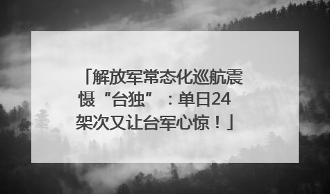 解放军常态化巡航震慑“台独”：单日24架次又让台军心惊！