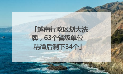 越南行政区划大洗牌，63个省级单位精简后剩下34个