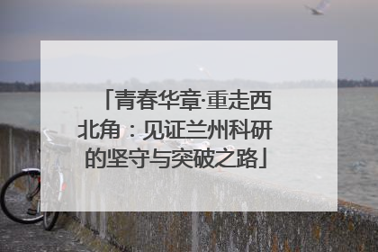 青春华章·重走西北角：见证兰州科研的坚守与突破之路