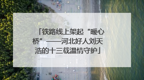 铁路线上架起“暖心桥”——河北好人刘天浩的十三载温情守护