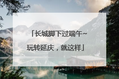 长城脚下过端午~玩转延庆，就这样