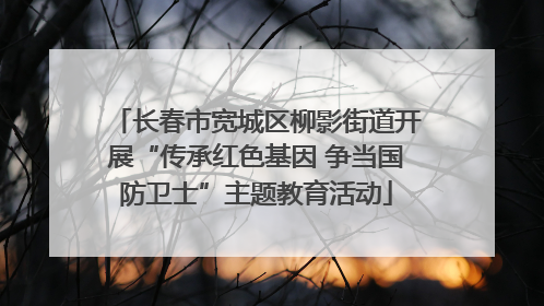 长春市宽城区柳影街道开展“传承红色基因 争当国防卫士”主题教育活动