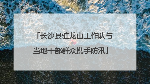 长沙县驻龙山工作队与当地干部群众携手防汛