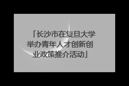 长沙市在复旦大学举办青年人才创新创业政策推介活动