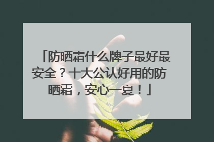 防晒霜什么牌子最好最安全？十大公认好用的防晒霜，安心一夏！