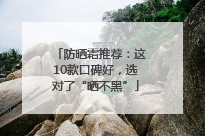 防晒霜推荐：这10款口碑好，选对了“晒不黑”