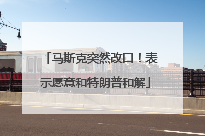 马斯克突然改口！表示愿意和特朗普和解