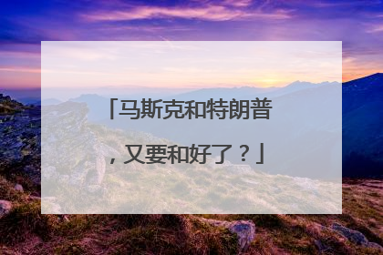 马斯克和特朗普，又要和好了？