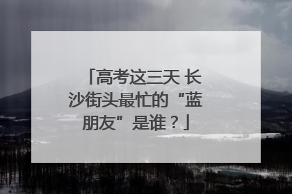 高考这三天 长沙街头最忙的“蓝朋友”是谁？