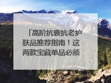高阶抗衰抗老护肤品推荐指南！这两款宝藏单品必须纳入清单