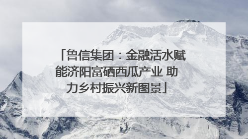 鲁信集团：金融活水赋能济阳富硒西瓜产业 助力乡村振兴新图景