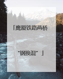 鹰厦铁路两桥“钢换混”