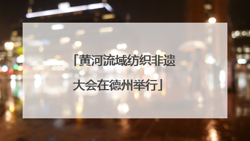 黄河流域纺织非遗大会在德州举行