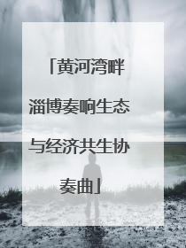 黄河湾畔 淄博奏响生态与经济共生协奏曲