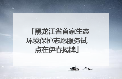 黑龙江省首家生态环境保护志愿服务试点在伊春揭牌