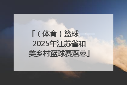 （体育）篮球——2025年江苏省和美乡村篮球赛落幕