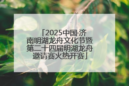 2025中国·济南明湖龙舟文化节暨第二十四届明湖龙舟邀请赛火热开赛